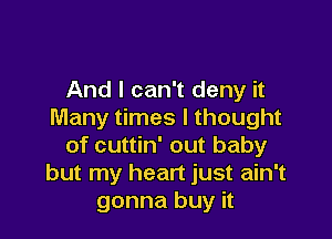 And I can't deny it
Many times I thought

of cuttin' out baby
but my heart just ain't
gonna buy it