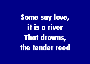 Some say love,
i! is a river

Thai drowns,
Ihe lender reed