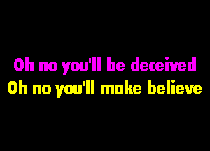 Oh no you'll be deceived

Oh no you'll make believe