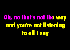 Oh, no ihul's no! Ihe way

and you're not listening
to all I say