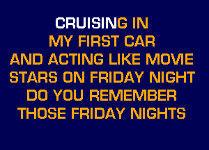 CRUISING IN
MY FIRST CAR
AND ACTING LIKE MOVIE
STARS ON FRIDAY NIGHT
DO YOU REMEMBER
THOSE FRIDAY NIGHTS