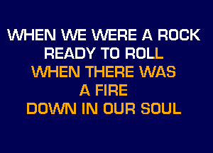 WHEN WE WERE A ROCK
READY TO ROLL
WHEN THERE WAS
A FIRE
DOWN IN OUR SOUL