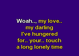Woah.., my love..
my darling

I've hungered
for.. your.. touch
a long lonely time