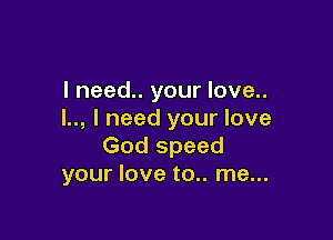 I need.. your love..
l.., I need your love

God speed
your love to.. me...