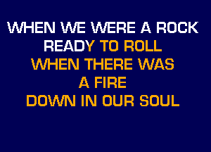 WHEN WE WERE A ROCK
READY TO ROLL
WHEN THERE WAS
A FIRE
DOWN IN OUR SOUL