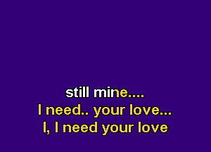 still mine....
I need.. your love...
I, I need your love