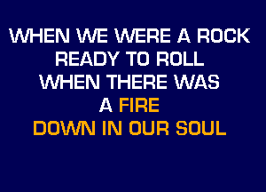 WHEN WE WERE A ROCK
READY TO ROLL
WHEN THERE WAS
A FIRE
DOWN IN OUR SOUL
