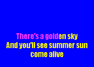 There's a golden slw
and you'll see summer sun
came aliue