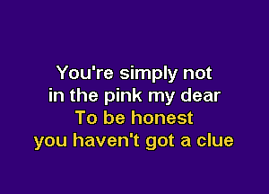 You're simply not
in the pink my dear

To be honest
you haven't got a clue