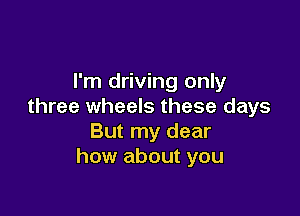 I'm driving only
three wheels these days

But my dear
how about you