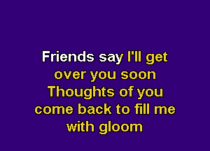 Friends say I'll get
over you soon

Thoughts of you
come back to fill me
with gloom
