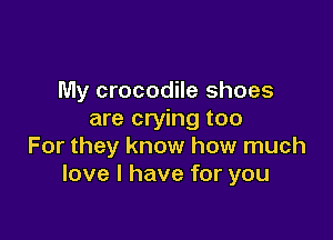My crocodile shoes
are crying too

For they know how much
love I have for you