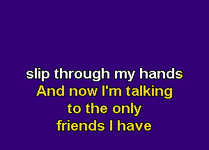 slip through my hands

And now I'm talking
to the only
friends I have