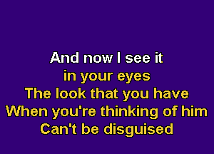 And now I see it
in your eyes

The look that you have
When you're thinking of him
Can't be disguised