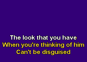 The look that you have
When you're thinking of him
Can't be disguised