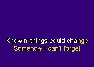 Knowin' things could change
Somehow I can't forget