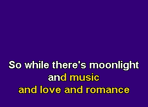 So while there's moonlight
and music
and love and romance