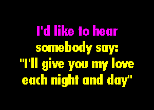 I'd like to hear
somebody saw

I'll give you my love
eath night and day