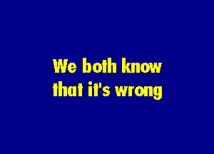 We both know

that il's wrong