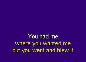 You had me
where you wanted me
but you went and blew it