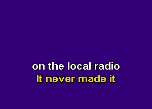 on the local radio
It never made it