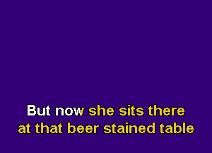 But now she sits there
at that beer stained table
