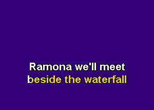 Ramona we'll meet
beside the waterfall