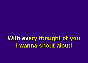 With every thought of you
I wanna shout aloud