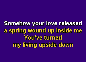 Somehow your love released
a spring wound up inside me
You've turned
my living upside down