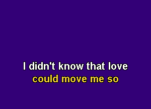 I didn't know that love
could move me so