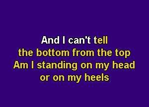 And I can't tell
the bottom from the top

Am I standing on my head
or on my heels