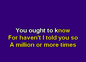 You ought to know

For haven't I told you so
A million or more times