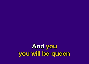 And you
you will be queen