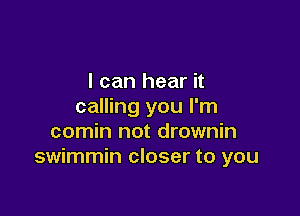 I can hear it
calling you I'm

comin not drownin
swimmin closer to you