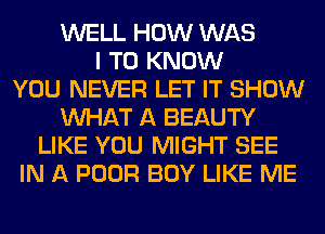 WELL HOW WAS
I TO KNOW
YOU NEVER LET IT SHOW
WHAT A BEAUTY
LIKE YOU MIGHT SEE
IN A POOR BOY LIKE ME