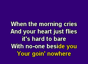 When the morning cries
And your heart just flies

it's hard to bare
With no-one beside you
Your goin' nowhere