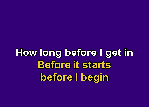 How long before I get in

Before it starts
before I begin