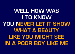 WELL HOW WAS
I TO KNOW
YOU NEVER LET IT SHOW
WHAT A BEAUTY
LIKE YOU MIGHT SEE
IN A POOR BOY LIKE ME