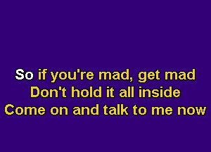 So if you're mad, get mad

Don't hold it all inside
Come on and talk to me now