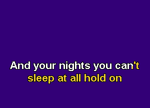 And your nights you can't
sleep at all hold on