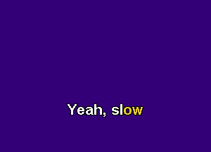 Yeah, slow