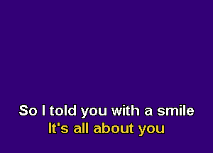 So I told you with a smile
It's all about you