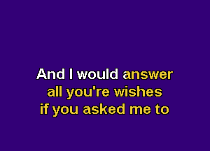 And I would answer

all you're wishes
if you asked me to