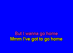 But I wanna go home
Mmm I've got to go home