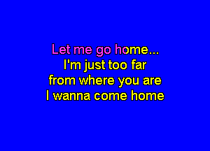 Let me go home...
I'm just too far

from where you are
I wanna come home