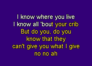 I know where you live
I know all 'bout your crib
But do you, do you

know that they
can't give you what I give
no no ah