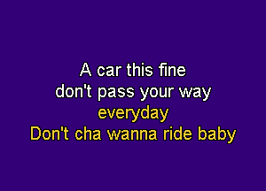 A car this fine
don't pass your way

everyday
Don't cha wanna ride baby