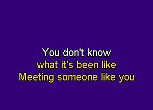 You don't know

what it's been like
Meeting someone like you