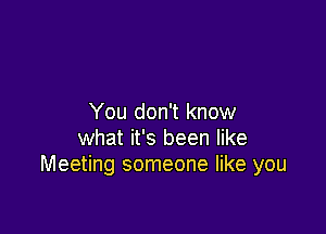 You don't know

what it's been like
Meeting someone like you