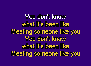 You don't know
what it's been like
Meeting someone like you

You don't know
what it's been like
Meeting someone like you